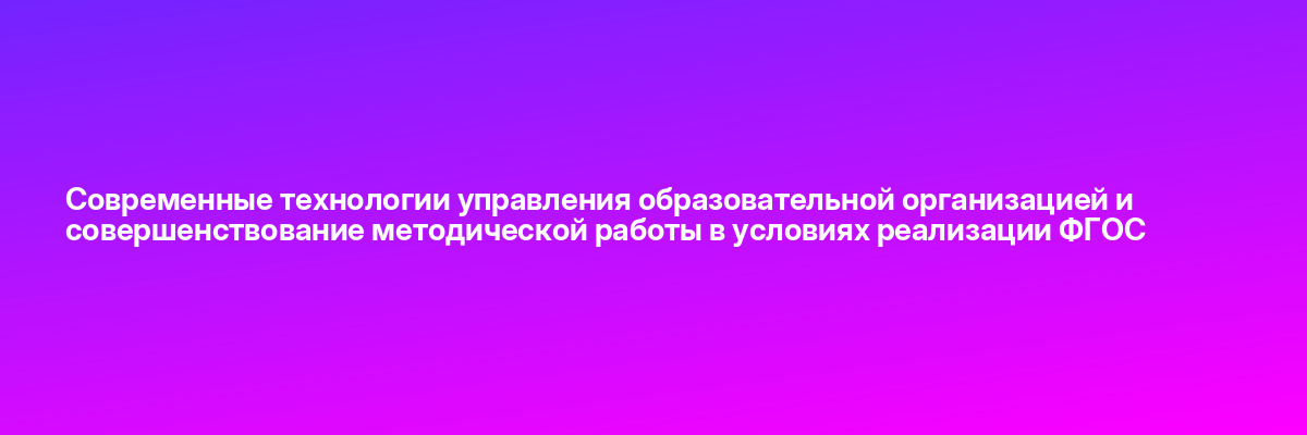 Современные технологии управления образовательной организацией и совершенствование методической работы в условиях реализации ФГОС