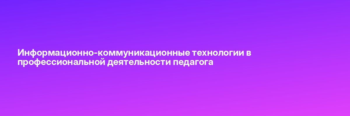 Информационно-коммуникационные технологии в профессиональной деятельности педагога