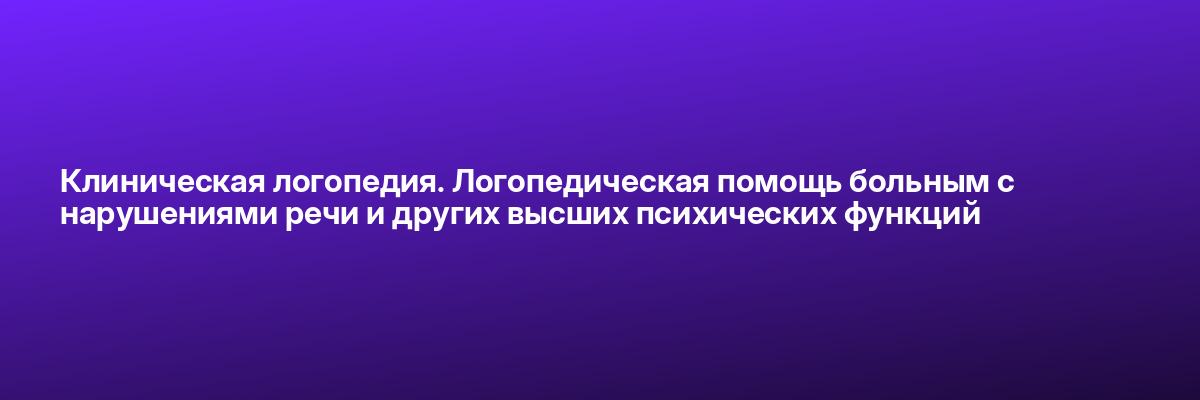 Клиническая логопедия. Логопедическая помощь больным с нарушениями речи и других высших психических функций
