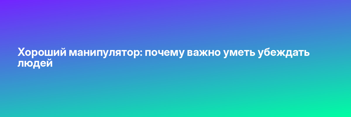 Хороший манипулятор: почему важно уметь убеждать людей