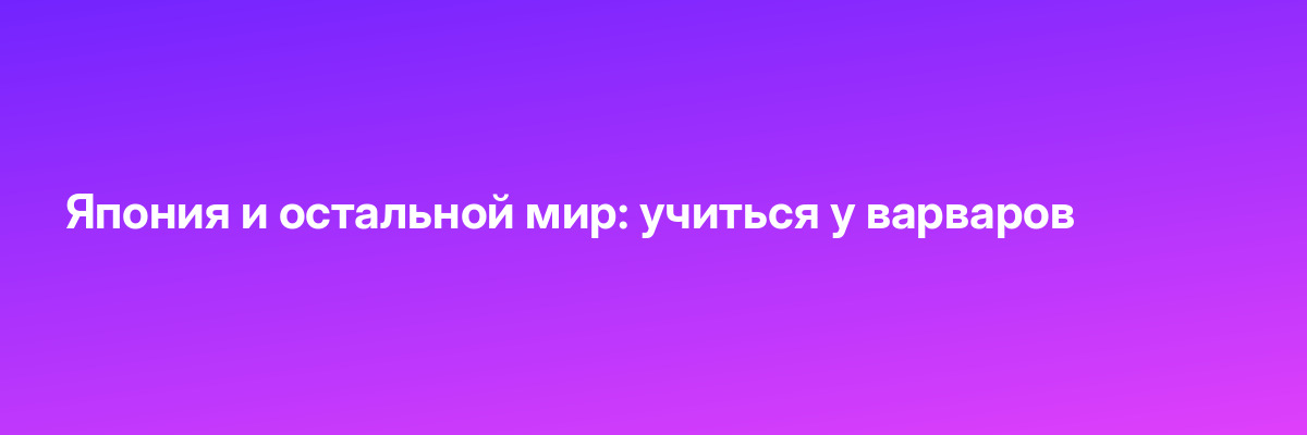 Япония и остальной мир: учиться у варваров
