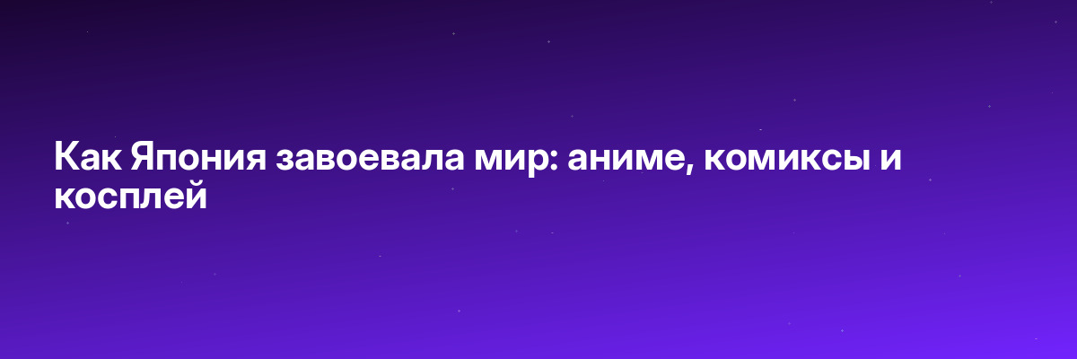 Как Япония завоевала мир: аниме, комиксы и косплей