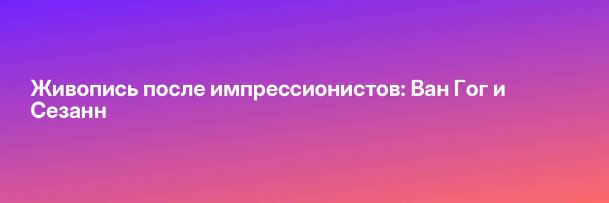 Живопись после импрессионистов: Ван Гог и Сезанн