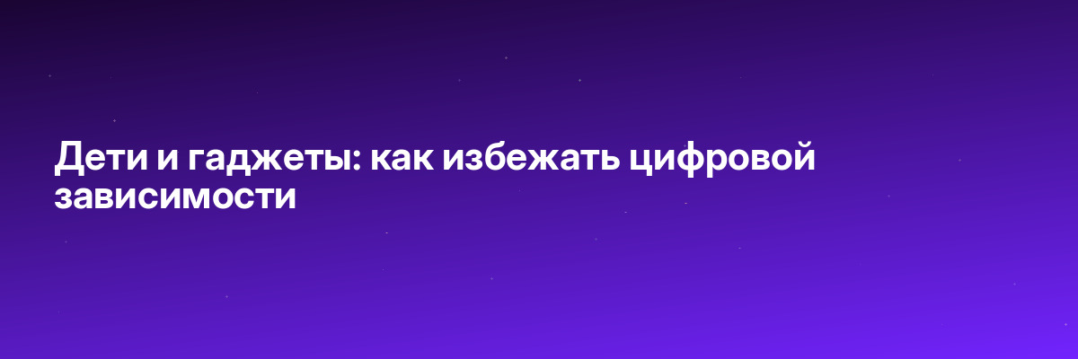 Дети и гаджеты: как избежать цифровой зависимости