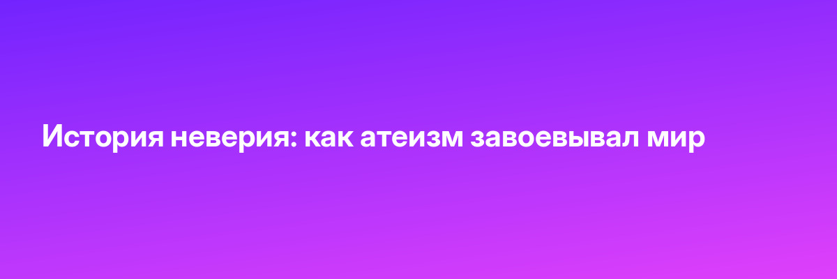 История неверия: как атеизм завоевывал мир