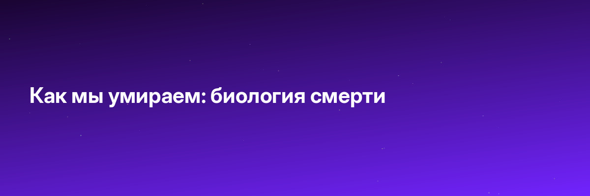 Как мы умираем: биология смерти
