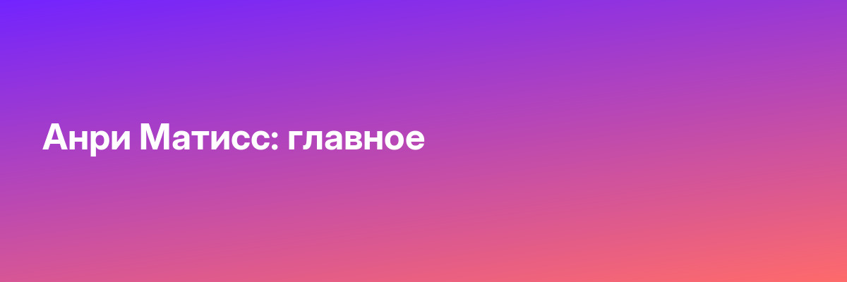 Анри Матисс: главное