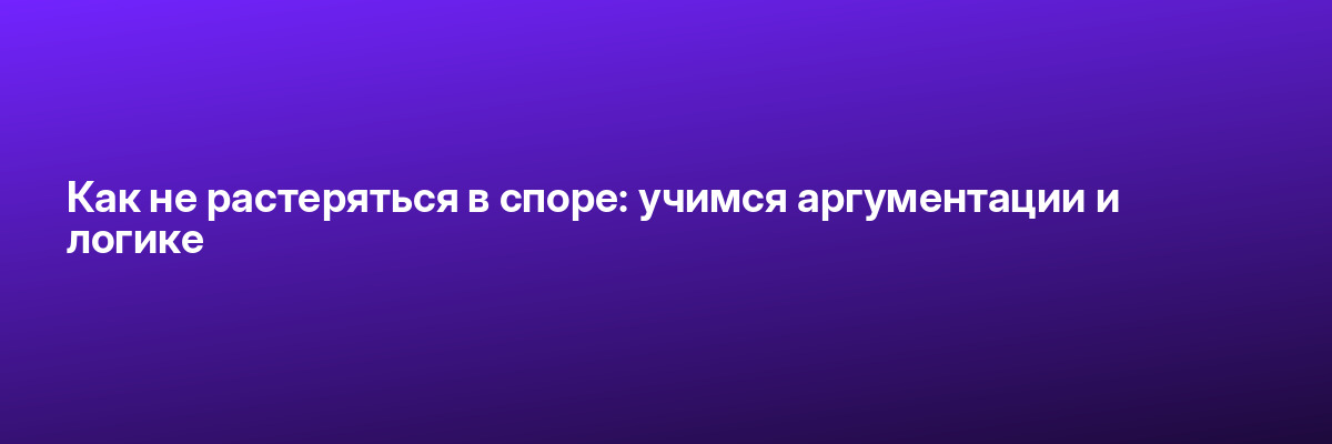 Как не растеряться в споре: учимся аргументации и логике