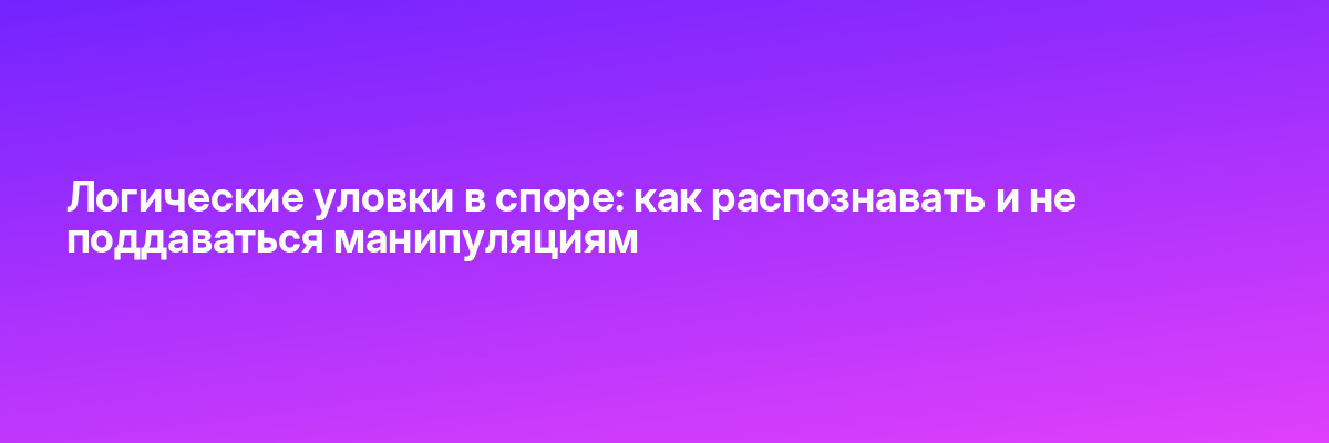 Логические уловки в споре: как распознавать и не поддаваться манипуляциям
