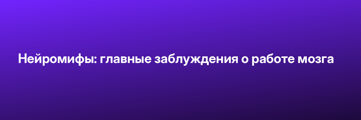 Нейромифы: главные заблуждения о работе мозга