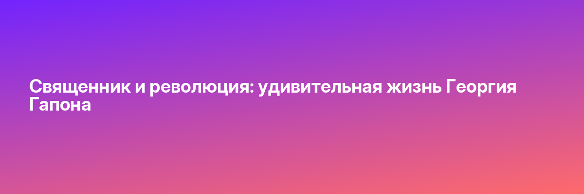 Священник и революция: удивительная жизнь Георгия Гапона
