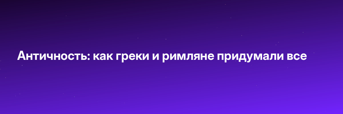 Античность: как греки и римляне придумали все