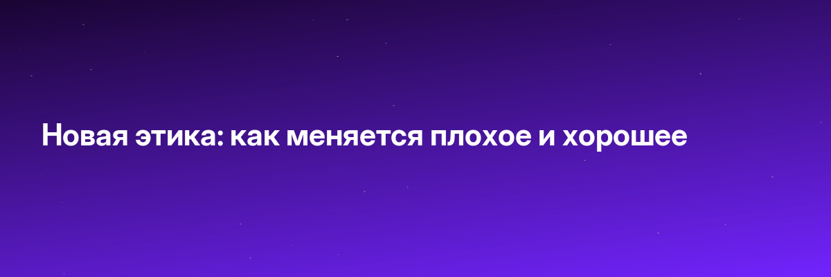 Новая этика: как меняется плохое и хорошее