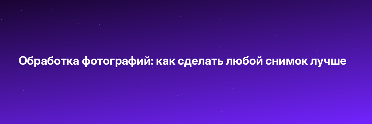 Обработка фотографий: как сделать любой снимок лучше