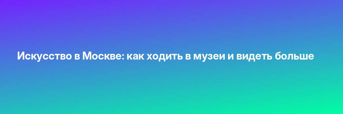 Искусство в Москве: как ходить в музеи и видеть больше