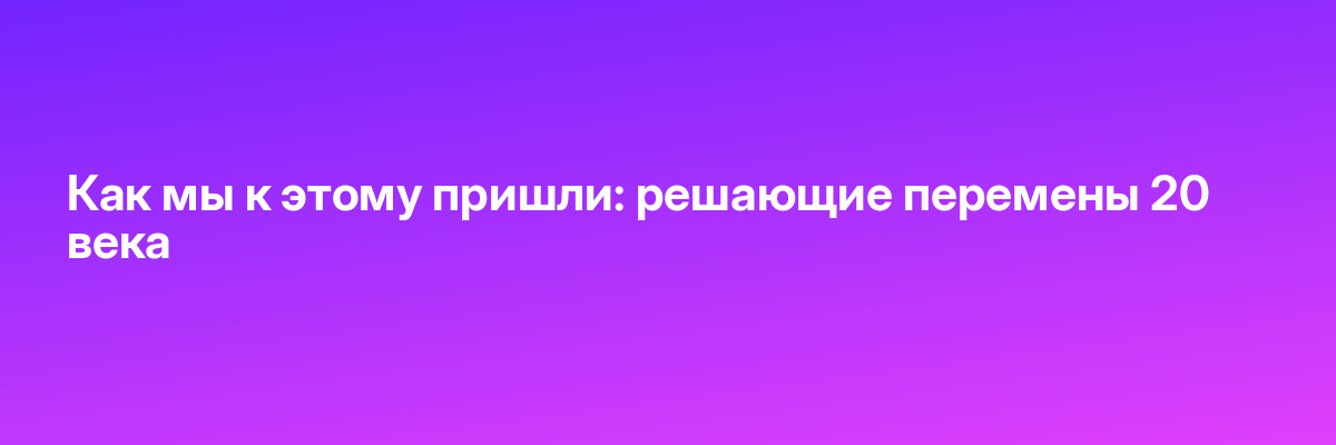 Как мы к этому пришли: решающие перемены 20 века
