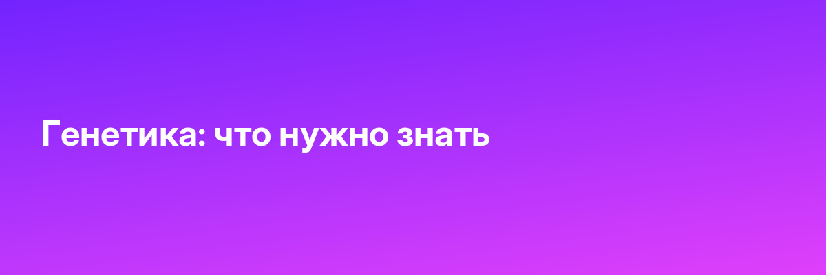 Генетика: что нужно знать