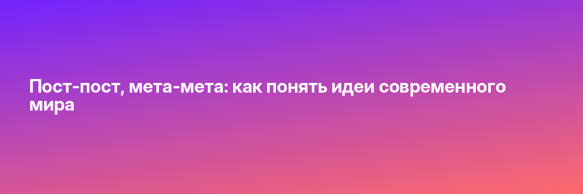 Пост-пост, мета-мета: как понять идеи современного мира