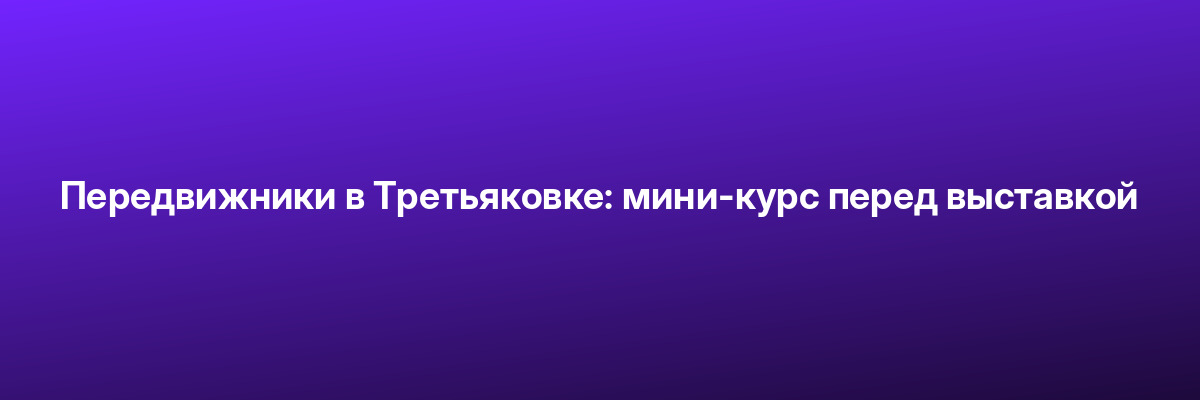 Передвижники в Третьяковке: мини-курс перед выставкой