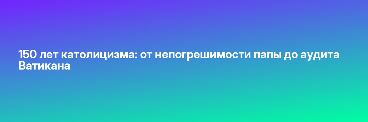 150 лет католицизма: от непогрешимости папы до аудита Ватикана