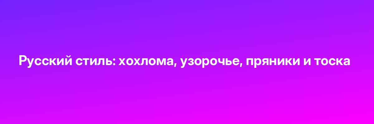 Русский стиль: хохлома, узорочье, пряники и тоска