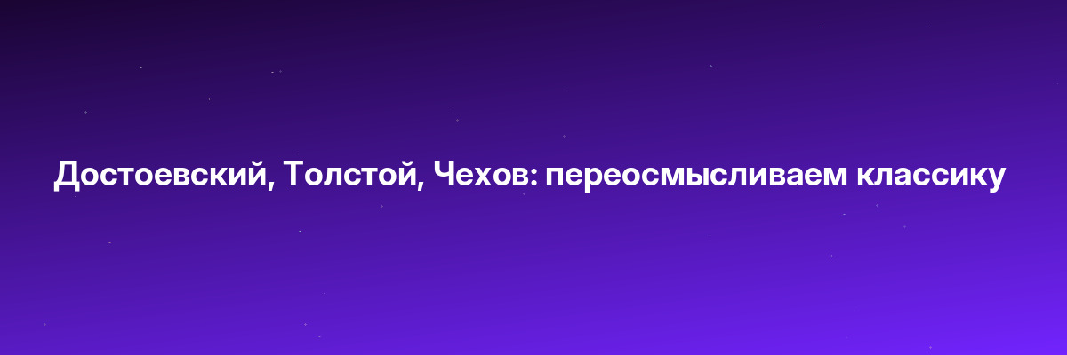 Достоевский, Толстой, Чехов: переосмысливаем классику