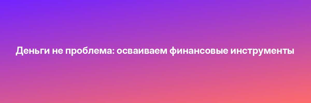 Деньги не проблема: осваиваем финансовые инструменты