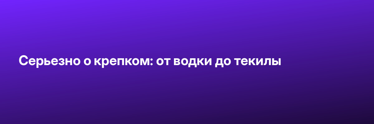 Серьезно о крепком: от водки до текилы