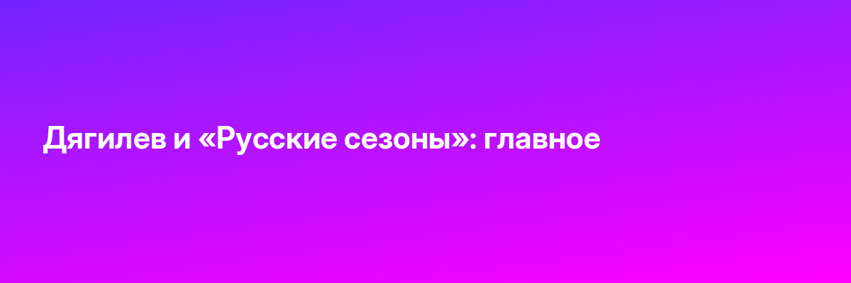 Дягилев и «Русские сезоны»: главное