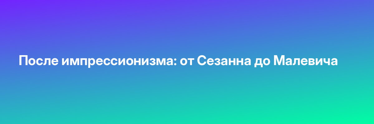 После импрессионизма: от Сезанна до Малевича