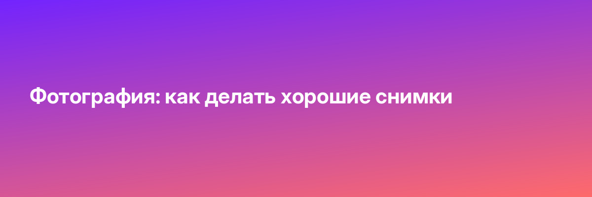 Фотография: как делать хорошие снимки
