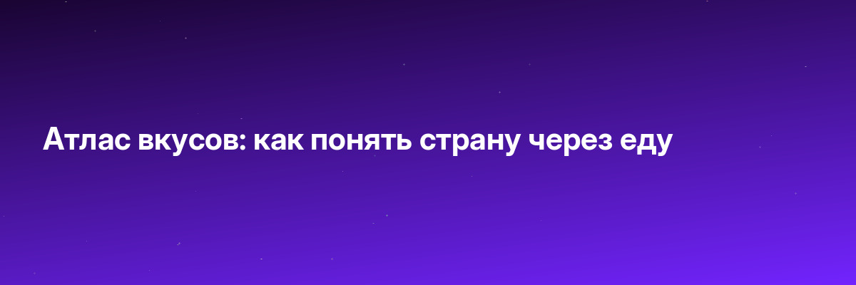Атлас вкусов: как понять страну через еду