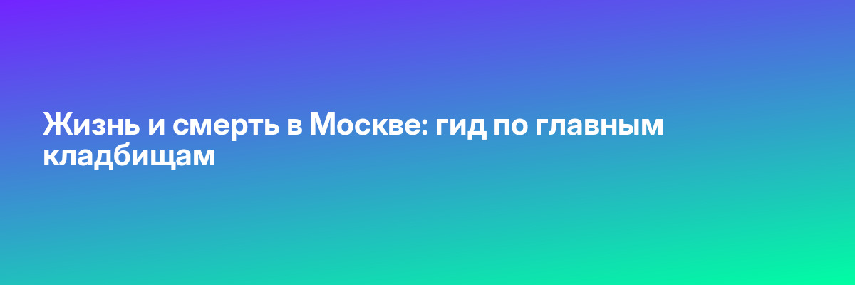 Жизнь и смерть в Москве: гид по главным кладбищам