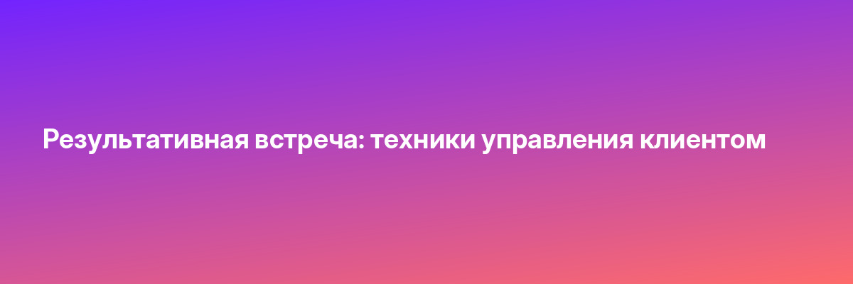 Результативная встреча: техники управления клиентом