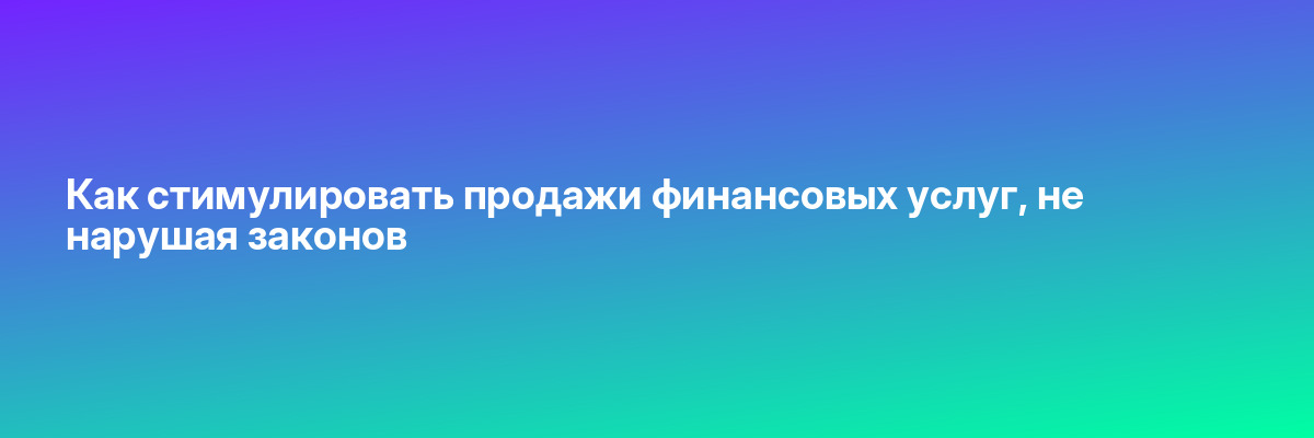Как стимулировать продажи финансовых услуг, не нарушая законов