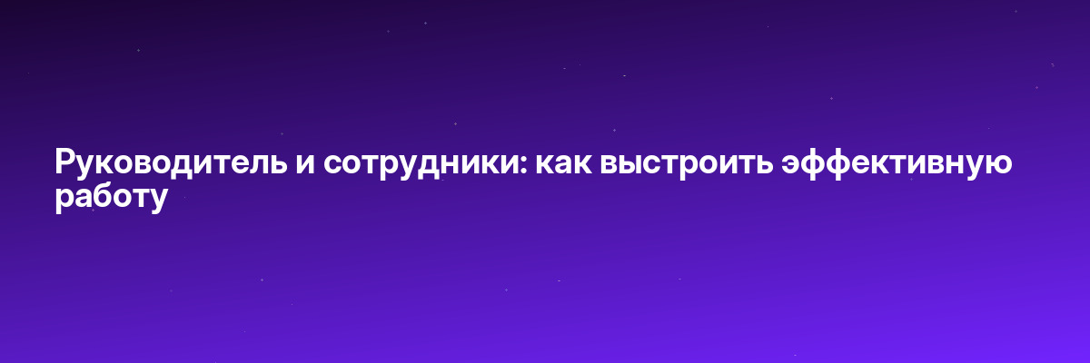 Руководитель и сотрудники: как выстроить эффективную работу