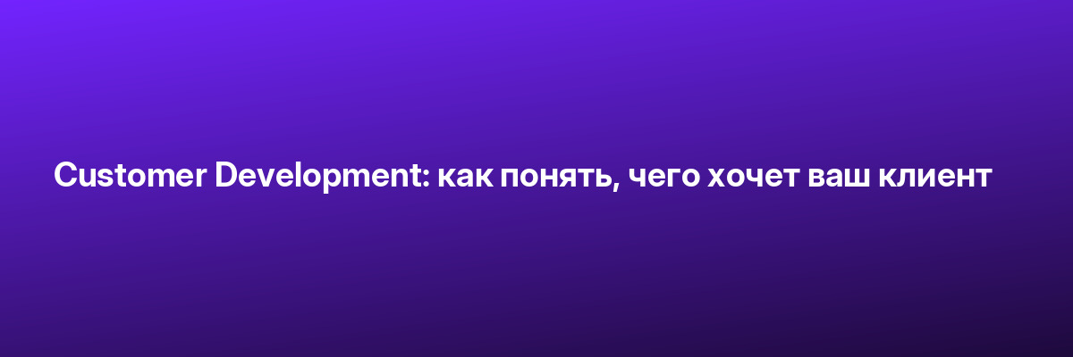 Customer Development: как понять, чего хочет ваш клиент
