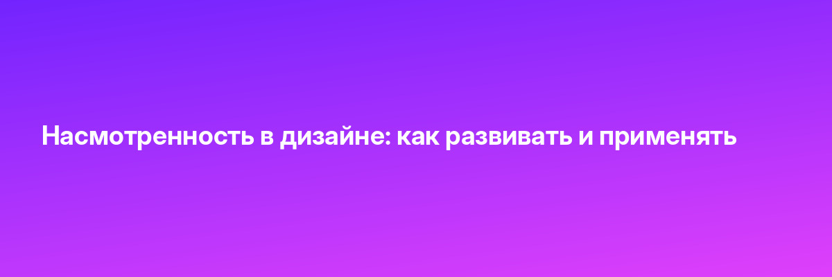 Насмотренность в дизайне: как развивать и применять