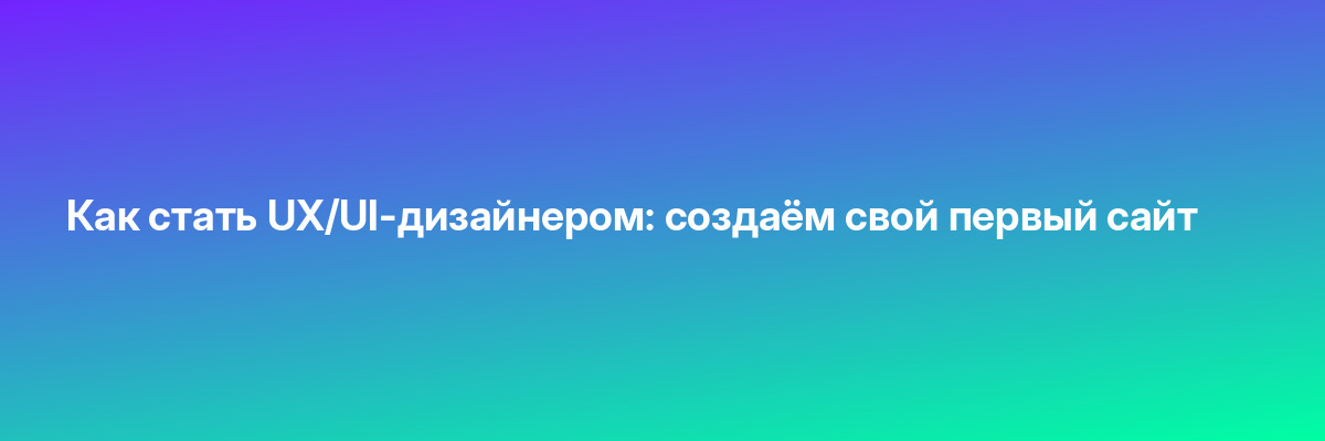 Как стать UX/UI-дизайнером: создаём свой первый сайт