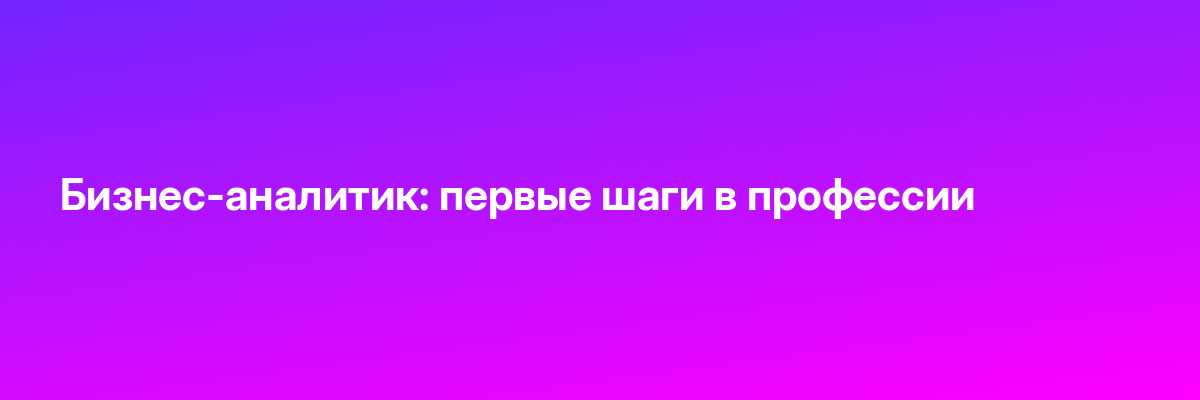 Бизнес-аналитик: первые шаги в профессии