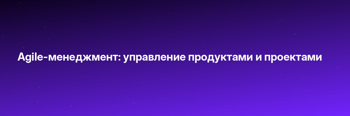 Agile-менеджмент: управление продуктами и проектами