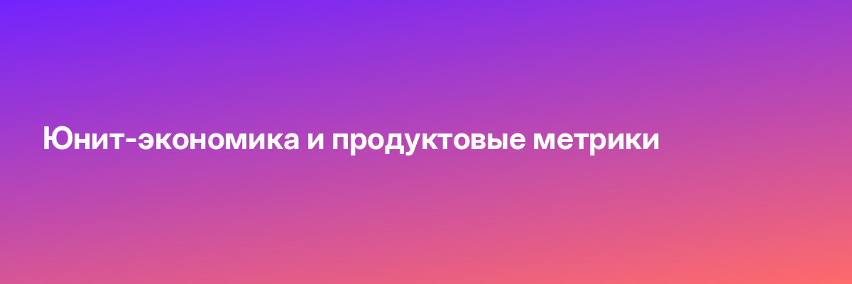 Юнит-экономика и продуктовые метрики