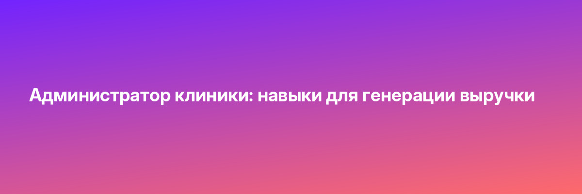 Администратор клиники: навыки для генерации выручки