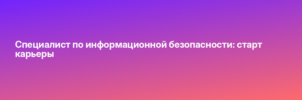 Специалист по информационной безопасности: старт карьеры