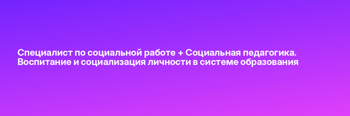 Специалист по социальной работе + Социальная педагогика. Воспитание и социализация личности в системе образования