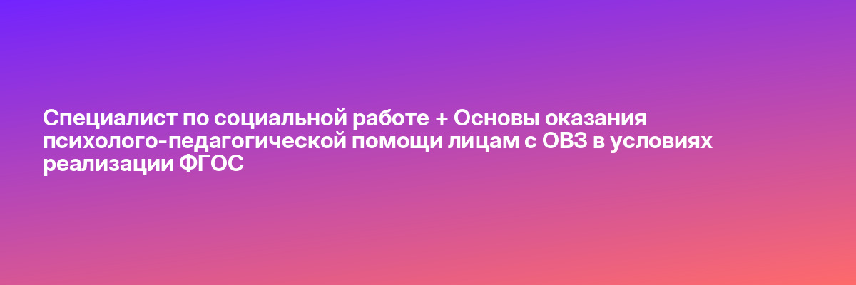 Специалист по социальной работе + Основы оказания психолого-педагогической помощи лицам с ОВЗ в условиях реализации ФГОС