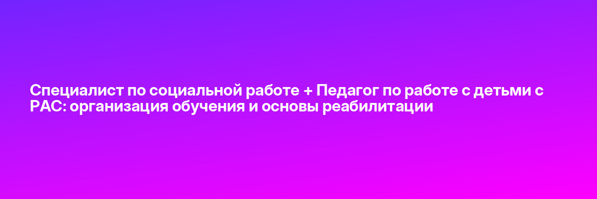 Специалист по социальной работе + Педагог по работе с детьми с РАС: организация обучения и основы реабилитации
