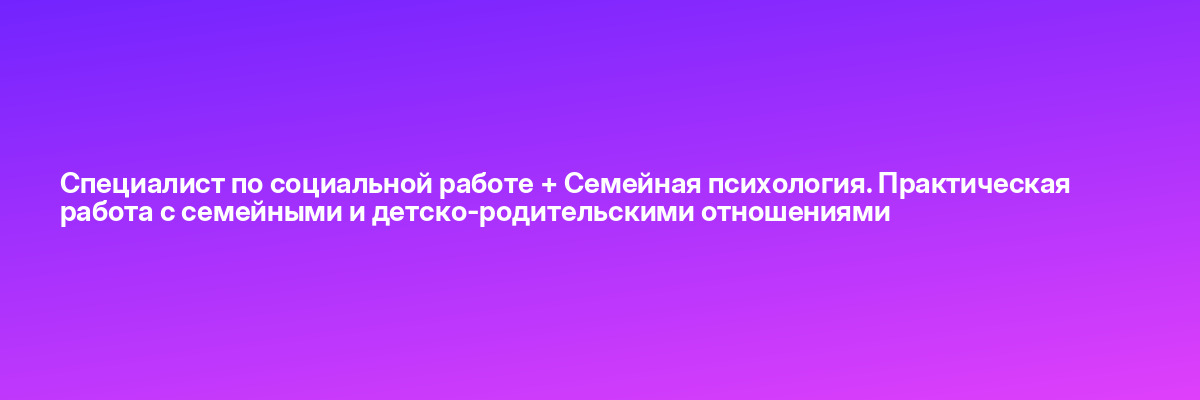 Специалист по социальной работе + Семейная психология. Практическая работа с семейными и детско-родительскими отношениями