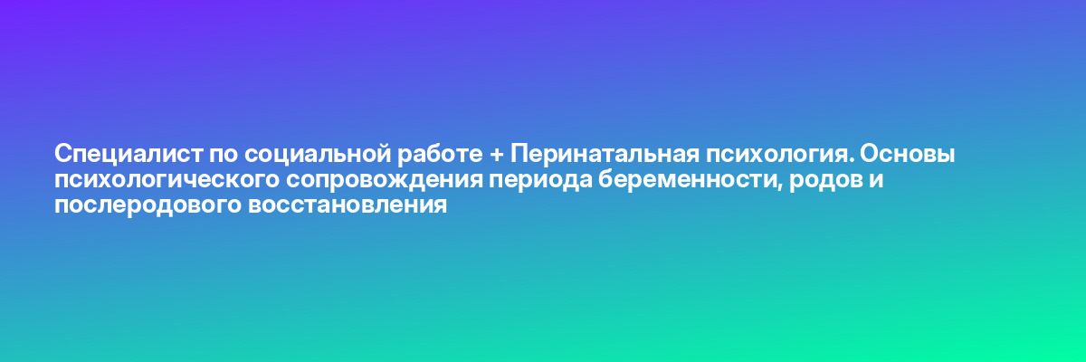 Специалист по социальной работе + Перинатальная психология. Основы психологического сопровождения периода беременности, родов и послеродового восстановления