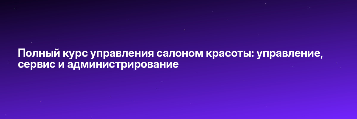 Полный курс управления салоном красоты: управление, сервис и администрирование